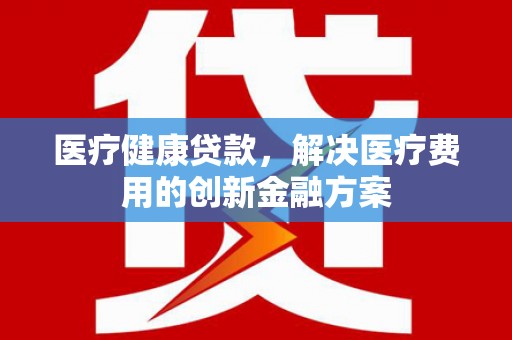 西双版纳医疗健康贷款，解决医疗费用的创新金融方案