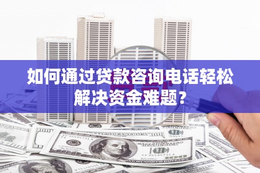 西双版纳如何通过贷款咨询电话轻松解决资金难题？