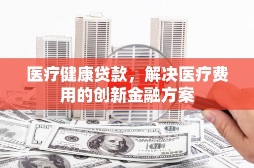 西双版纳医疗健康贷款，解决医疗费用的创新金融方案